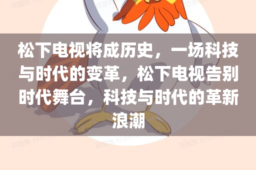 松下电视将成历史，一场科技与时代的变革，松下电视告别时代舞台，科技与时代的革新浪潮，松下电视告别时代舞台，科技与时代革新的浪潮