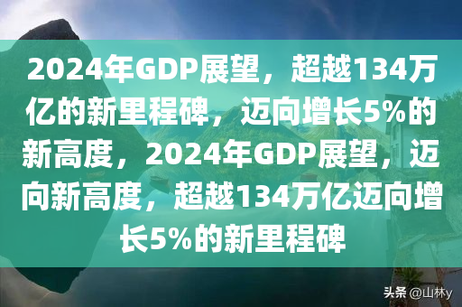 2024年GDP展望，超越134万亿的新里程碑，迈向增长5%的新高度，2024年GDP展望，迈向新高度，超越134万亿迈向增长5%的新里程碑