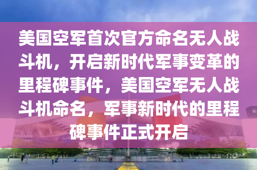 美国空军首次官方命名无人战斗机，开启新时代军事变革的里程碑事件，美国空军无人战斗机命名，军事新时代的里程碑事件正式开启，美国空军无人战斗机命名，开启军事新时代里程碑事件正式启幕