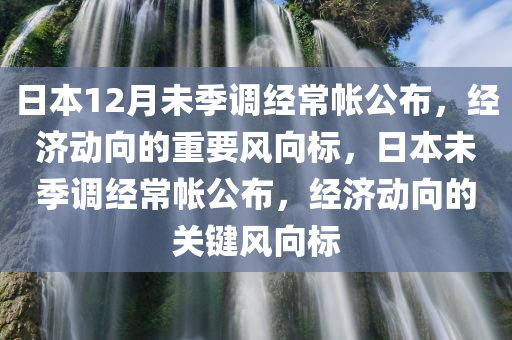 日本12月未季调经常帐公布，经济动向的重要风向标，日本未季调经常帐公布，经济动向的关键风向标，日本未季调经常帐公布，经济动向的关键风向标
