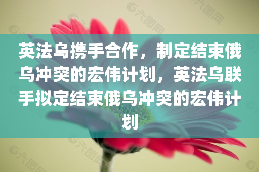 英法乌携手合作，制定结束俄乌冲突的宏伟计划，英法乌联手拟定结束俄乌冲突的宏伟计划，英法乌携手合作拟定结束俄乌冲突的宏伟计划