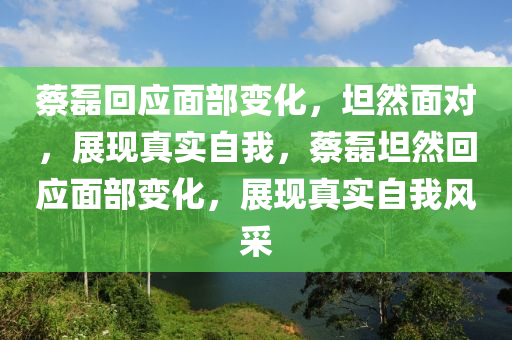 蔡磊回应面部变化，坦然面对，展现真实自我，蔡磊坦然回应面部变化，展现真实自我风采，蔡磊坦然回应面部变化，展现真实自我风采与自信