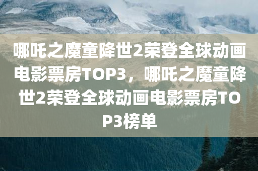 哪吒之魔童降世2荣登全球动画电影票房TOP3，哪吒之魔童降世2荣登全球动画电影票房TOP3榜单，哪吒之魔童降世2荣登全球动画电影票房TOP3榜单，再创辉煌！