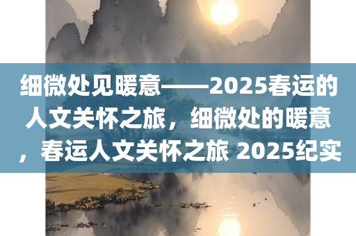 细微处见暖意——2025春运的人文关怀之旅，细微处的暖意，春运人文关怀之旅 2025纪实，春运人文关怀之旅，细微处的暖意纪实 2025年。