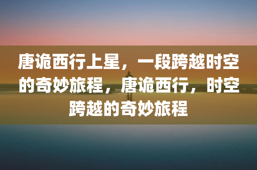 唐诡西行上星，一段跨越时空的奇妙旅程，唐诡西行，时空跨越的奇妙旅程，唐诡西行，时空跨越的奇幻冒险之旅