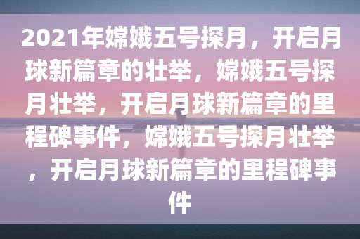 2021年嫦娥五号探月，开启月球新篇章的壮举，嫦娥五号探月壮举，开启月球新篇章的里程碑事件，嫦娥五号探月壮举，开启月球新篇章的里程碑事件