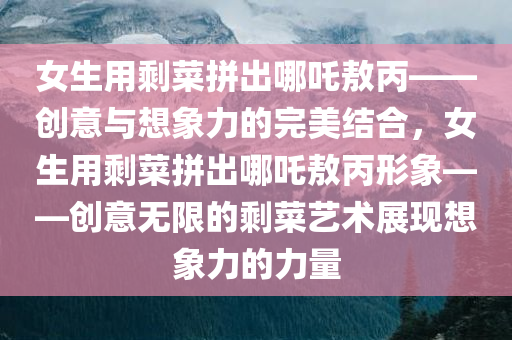 女生用剩菜拼出哪吒敖丙——创意与想象力的完美结合，女生用剩菜拼出哪吒敖丙形象——创意无限的剩菜艺术展现想象力的力量，女生用剩菜拼出哪吒敖丙形象，创意与想象力的剩菜艺术展现力量