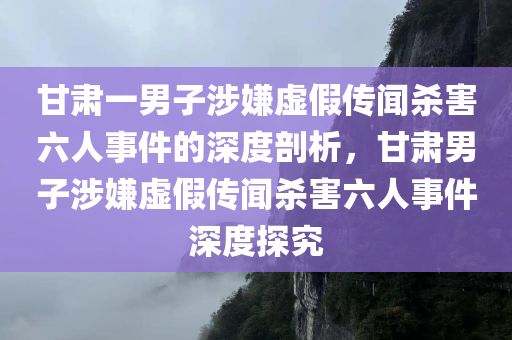 甘肃一男子涉嫌虚假传闻杀害六人事件的深度剖析，甘肃男子涉嫌虚假传闻杀害六人事件深度探究，甘肃男子涉嫌虚假传闻杀害六人事件揭秘与深度分析