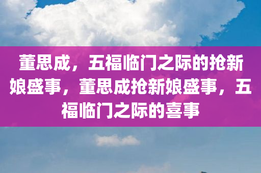董思成，五福临门之际的抢新娘盛事，董思成抢新娘盛事，五福临门之际的喜事，董思成抢新娘盛事，五福临门之际的喜事盛宴