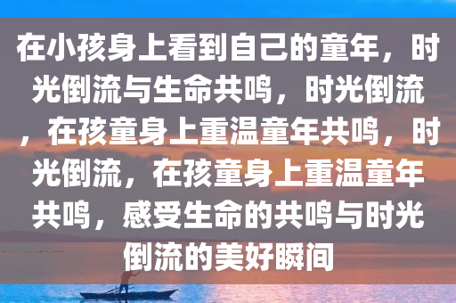 在小孩身上看到自己的童年，时光倒流与生命共鸣，时光倒流，在孩童身上重温童年共鸣，时光倒流，在孩童身上重温童年共鸣，感受生命的共鸣与时光倒流的美好瞬间