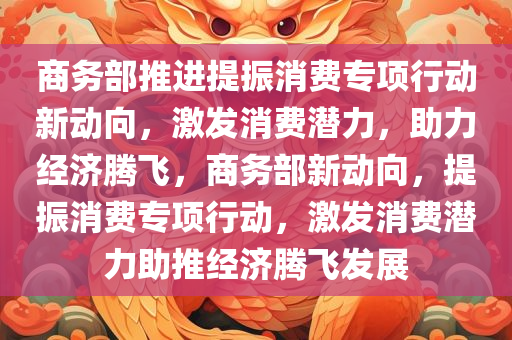 商务部推进提振消费专项行动新动向，激发消费潜力，助力经济腾飞，商务部新动向，提振消费专项行动，激发消费潜力助推经济腾飞发展，商务部新动向，提振消费专项行动助力经济腾飞，激发消费潜力推动发展升级