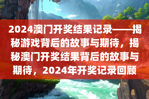 2024澳门开奖结果记录——揭秘游戏背后的故事与期待，揭秘澳门开奖结果背后的故事与期待，2024年开奖记录回顾，揭秘澳门开奖背后的故事与期待，回顾2024年开奖记录与期待未来结果揭秘