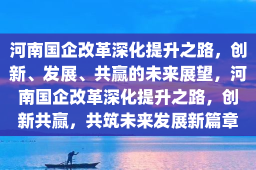 河南国企改革深化提升之路，创新、发展、共赢的未来展望，河南国企改革深化提升之路，创新共赢，共筑未来发展新篇章，河南国企改革深化提升之路，创新共赢，共筑未来发展新篇章
