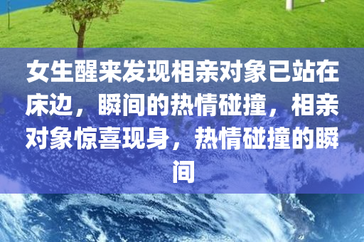 女生醒来发现相亲对象已站在床边，瞬间的热情碰撞，相亲对象惊喜现身，热情碰撞的瞬间，女生醒来惊喜，相亲对象已现身床畔，瞬间热情碰撞的浪漫瞬间