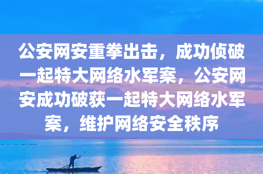 公安网安重拳出击，成功侦破一起特大网络水军案，公安网安成功破获一起特大网络水军案，维护网络安全秩序，公安网安成功破获特大网络水军案，维护网络安全秩序清净之战