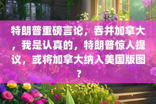 特朗普重磅言论，吞并加拿大，我是认真的，特朗普惊人提议，或将加拿大纳入美国版图？，特朗普惊人提议，或将加拿大纳入美国版图？引发热议热议热议热议热议热议热议热议热议热议热议热议热议热议热议热议热议热议热议热议热议热议热议热议热议热议热议热议热议热议热议！