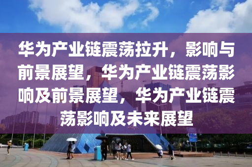 华为产业链震荡拉升，影响与前景展望，华为产业链震荡影响及前景展望，华为产业链震荡影响及未来展望