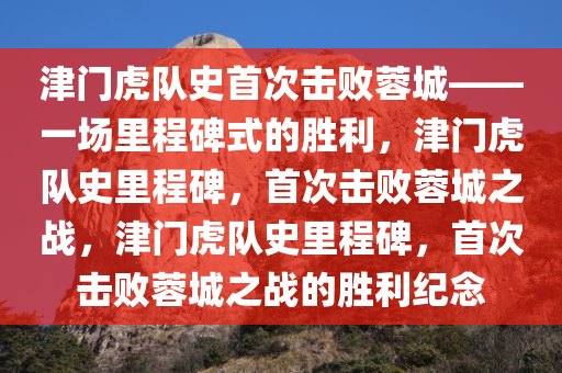 津门虎队史首次击败蓉城——一场里程碑式的胜利，津门虎队史里程碑，首次击败蓉城之战，津门虎队史里程碑，首次击败蓉城之战的胜利纪念
