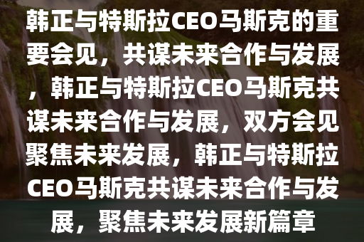 韩正与特斯拉CEO马斯克的重要会见，共谋未来合作与发展，韩正与特斯拉CEO马斯克共谋未来合作与发展，双方会见聚焦未来发展，韩正与特斯拉CEO马斯克共谋未来合作与发展，聚焦未来发展新篇章
