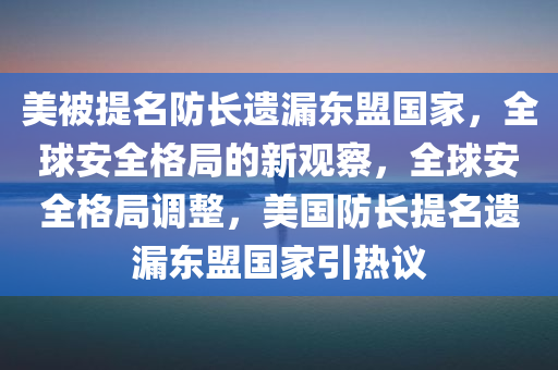 美被提名防长遗漏东盟国家，全球安全格局的新观察，全球安全格局调整，美国防长提名遗漏东盟国家引热议，美国防长提名遗漏东盟国家，全球安全格局的新观察与热议