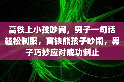 高铁上小孩吵闹，男子一句话轻松制服，高铁熊孩子吵闹，男子巧妙应对成功制止，高铁熊孩子吵闹，男子机智应对成功制止其吵闹行为