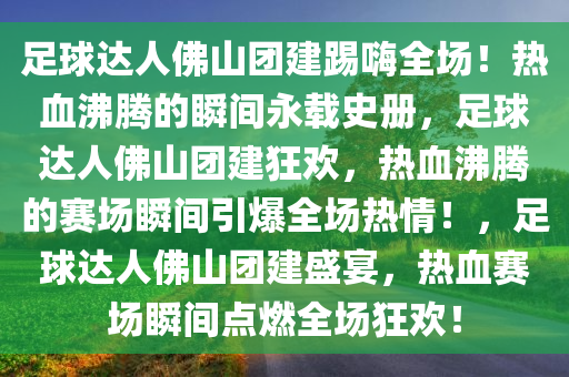足球达人佛山团建踢嗨全场！热血沸腾的瞬间永载史册，足球达人佛山团建狂欢，热血沸腾的赛场瞬间引爆全场热情！，足球达人佛山团建盛宴，热血赛场瞬间点燃全场狂欢！