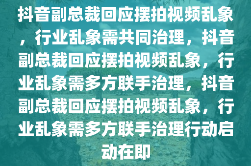 抖音副总裁回应摆拍视频乱象，行业乱象需共同治理，抖音副总裁回应摆拍视频乱象，行业乱象需多方联手治理，抖音副总裁回应摆拍视频乱象，行业乱象需多方联手治理行动启动在即