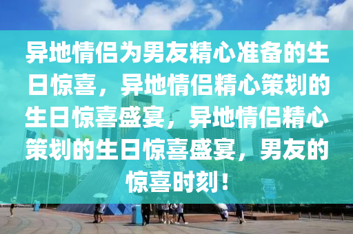 异地情侣为男友精心准备的生日惊喜，异地情侣精心策划的生日惊喜盛宴，异地情侣精心策划的生日惊喜盛宴，男友的惊喜时刻！