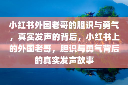 小红书外国老哥的胆识与勇气，真实发声的背后，小红书上的外国老哥，胆识与勇气背后的真实发声故事，小红书外国老哥的胆识与勇气，真实发声背后的故事启人深思