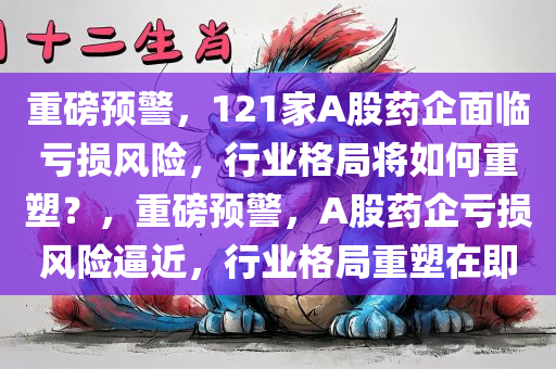 重磅预警，121家A股药企面临亏损风险，行业格局将如何重塑？，重磅预警，A股药企亏损风险逼近，行业格局重塑在即，重磅预警，A股药企面临亏损风险，行业格局重塑在即，121家企业命运堪忧！