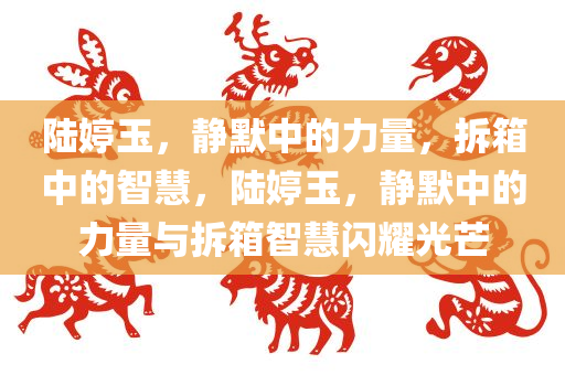 陆婷玉，静默中的力量，拆箱中的智慧，陆婷玉，静默中的力量与拆箱智慧闪耀光芒