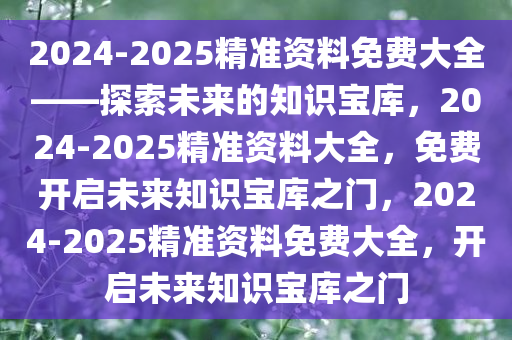 2024-2025精准资料免费大全——探索未来的知识宝库，2024-2025精准资料大全，免费开启未来知识宝库之门，2024-2025精准资料免费大全，开启未来知识宝库之门