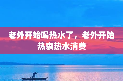 老外开始喝热水了，老外开始热衷热水消费，老外开始热衷热水消费，热水成为国际新风尚