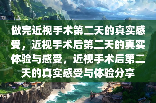 做完近视手术第二天的真实感受，近视手术后第二天的真实体验与感受，近视手术后第二天的真实感受与体验分享