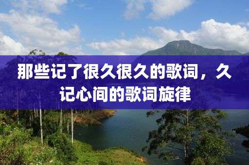 那些记了很久很久的歌词，久记心间的歌词旋律，久记心间的旋律，歌词与旋律的永恒印记