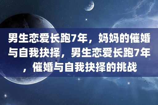 男生恋爱长跑7年，妈妈的催婚与自我抉择，男生恋爱长跑7年，催婚与自我抉择的挑战，男生恋爱长跑七年的催婚与自我抉择挑战，爱情与责任的抉择时刻