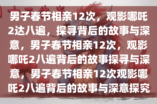 男子春节相亲12次，观影哪吒2达八遍，探寻背后的故事与深意，男子春节相亲12次，观影哪吒2八遍背后的故事探寻与深意，男子春节相亲12次观影哪吒2八遍背后的故事与深意探究