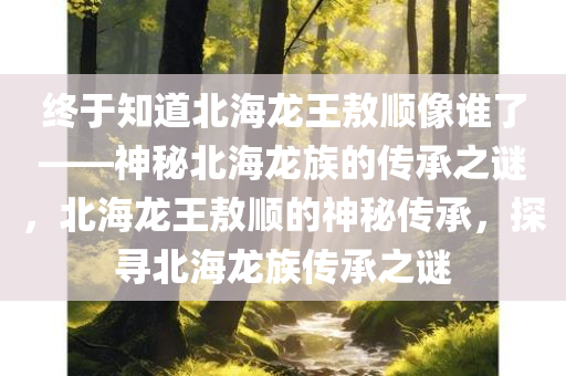 终于知道北海龙王敖顺像谁了——神秘北海龙族的传承之谜，北海龙王敖顺的神秘传承，探寻北海龙族传承之谜，北海龙王敖顺的神秘传承，探寻北海龙族传承之谜的真相