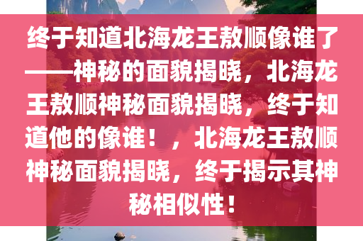 终于知道北海龙王敖顺像谁了——神秘的面貌揭晓，北海龙王敖顺神秘面貌揭晓，终于知道他的像谁！，北海龙王敖顺神秘面貌揭晓，终于揭示其神秘相似性！