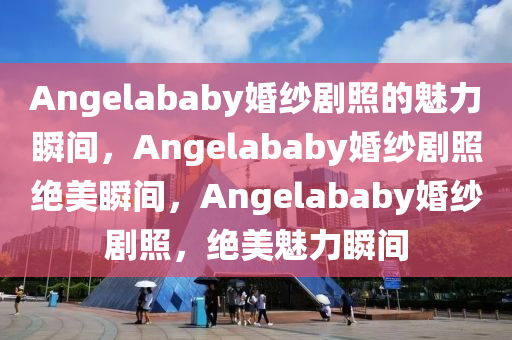 Angelababy婚纱剧照的魅力瞬间，Angelababy婚纱剧照绝美瞬间，Angelababy婚纱剧照，绝美魅力瞬间