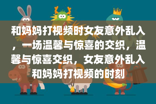 和妈妈打视频时女友意外乱入，一场温馨与惊喜的交织，温馨与惊喜交织，女友意外乱入和妈妈打视频的时刻，女友意外乱入和妈妈打视频，温馨与惊喜的交织时刻