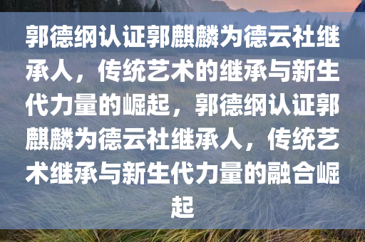 郭德纲认证郭麒麟为德云社继承人，传统艺术的继承与新生代力量的崛起，郭德纲认证郭麒麟为德云社继承人，传统艺术继承与新生代力量的融合崛起，郭德纲认证郭麒麟为德云社继承人，传统艺术继承与新生代力量的融合传承之路