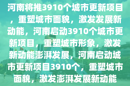 河南将推3910个城市更新项目，重塑城市面貌，激发发展新动能，河南启动3910个城市更新项目，重塑城市形象，激发新动能澎湃发展，河南启动城市更新项目3910个，重塑城市面貌，激发澎湃发展新动能