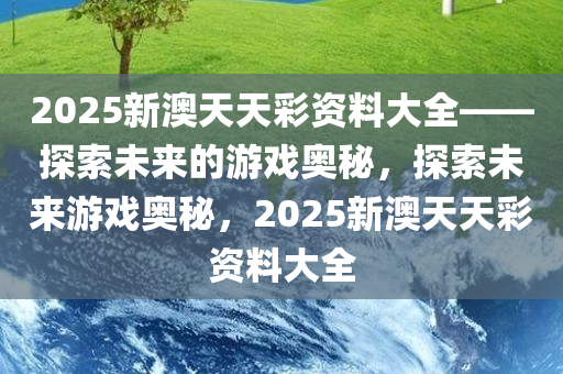 2025新澳天天彩资料大全——探索未来的游戏奥秘，探索未来游戏奥秘，2025新澳天天彩资料大全，2025新澳天天彩资料大全，揭秘未来游戏奥秘