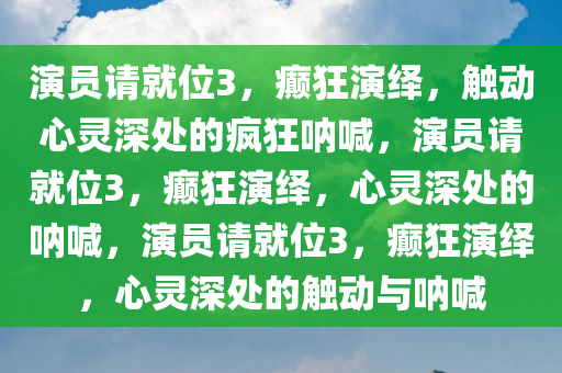演员请就位3，癫狂演绎，触动心灵深处的疯狂呐喊，演员请就位3，癫狂演绎，心灵深处的呐喊，演员请就位3，癫狂演绎，心灵深处的触动与呐喊
