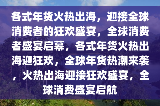 各式年货火热出海，迎接全球消费者的狂欢盛宴，全球消费者盛宴启幕，各式年货火热出海迎狂欢，全球年货热潮来袭，火热出海迎接狂欢盛宴，全球消费盛宴启航