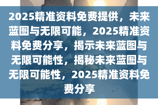 2025精准资料免费提供，未来蓝图与无限可能，2025精准资料免费分享，揭示未来蓝图与无限可能性，揭秘未来蓝图与无限可能性，2025精准资料免费分享
