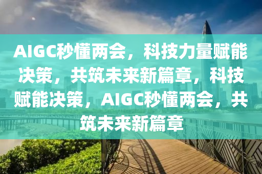 AIGC秒懂两会，科技力量赋能决策，共筑未来新篇章，科技赋能决策，AIGC秒懂两会，共筑未来新篇章，AIGC秒懂两会，科技赋能决策，共筑未来新篇章新探