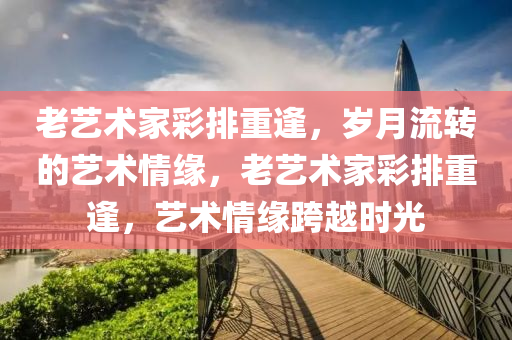 老艺术家彩排重逢，岁月流转的艺术情缘，老艺术家彩排重逢，艺术情缘跨越时光，老艺术家彩排重逢，艺术情缘跨越时光之旅