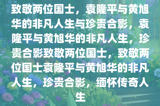 致敬两位国士，袁隆平与黄旭华的非凡人生与珍贵合影，袁隆平与黄旭华的非凡人生，珍贵合影致敬两位国士，致敬两位国士袁隆平与黄旭华的非凡人生，珍贵合影，缅怀传奇人生